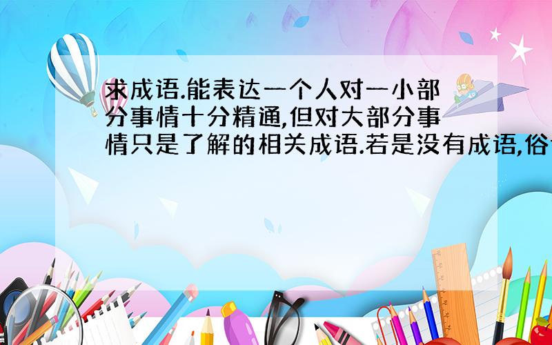 求成语.能表达一个人对一小部分事情十分精通,但对大部分事情只是了解的相关成语.若是没有成语,俗语也行,或者有很好的句子能