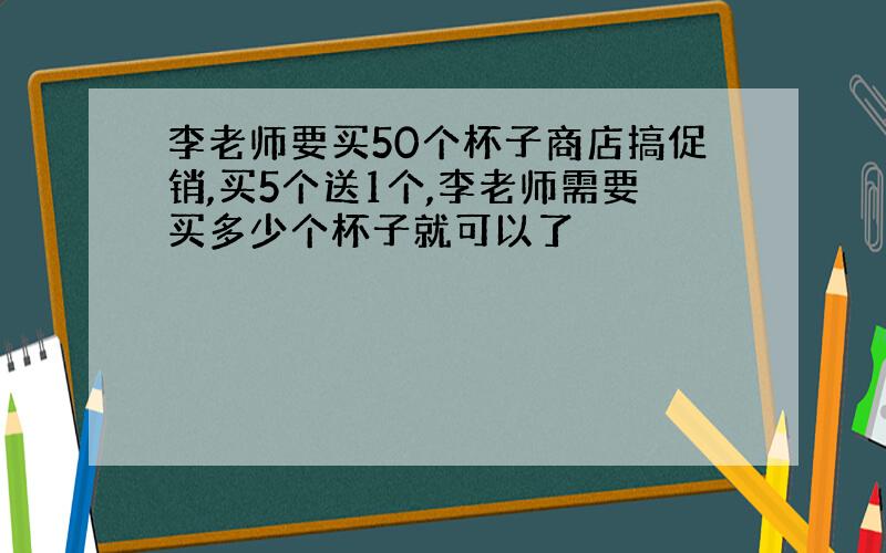 李老师要买50个杯子商店搞促销,买5个送1个,李老师需要买多少个杯子就可以了