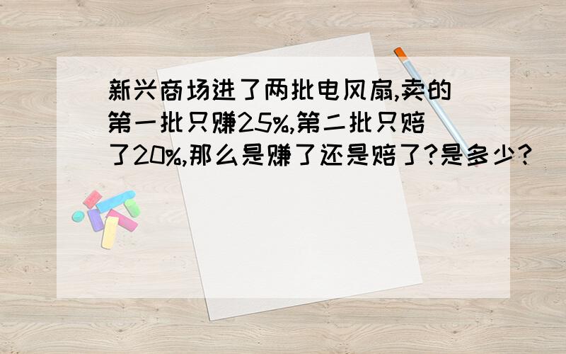 新兴商场进了两批电风扇,卖的第一批只赚25%,第二批只赔了20%,那么是赚了还是赔了?是多少?