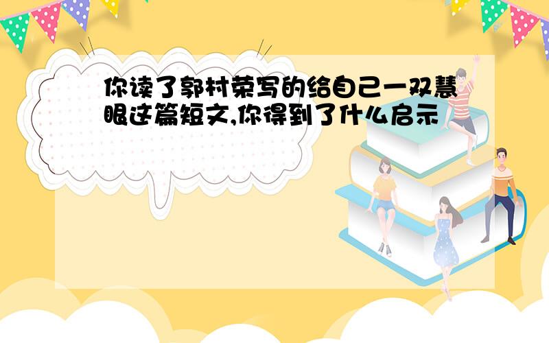 你读了郭村荣写的给自己一双慧眼这篇短文,你得到了什么启示