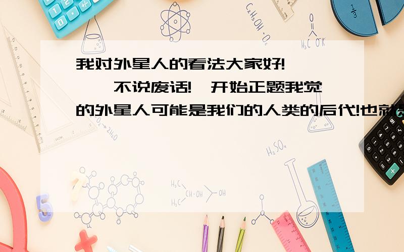 我对外星人的看法大家好!``摁`不说废话!`开始正题我觉的外星人可能是我们的人类的后代!也就是我们人类进化的!`或是我们