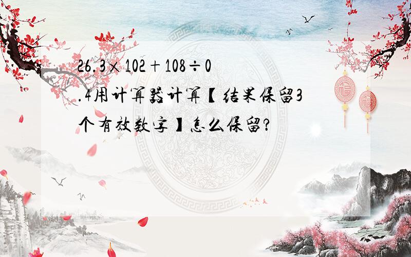 26.3×102+108÷0.4用计算器计算【结果保留3个有效数字】怎么保留?