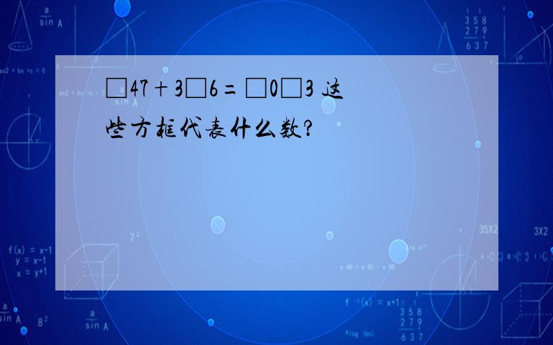 □47+3□6=□0□3 这些方框代表什么数?