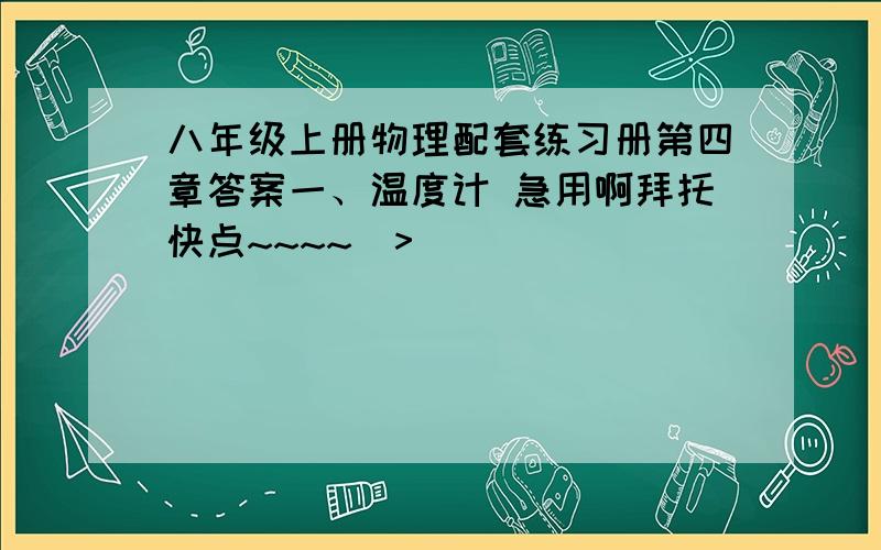 八年级上册物理配套练习册第四章答案一、温度计 急用啊拜托快点~~~~(>_