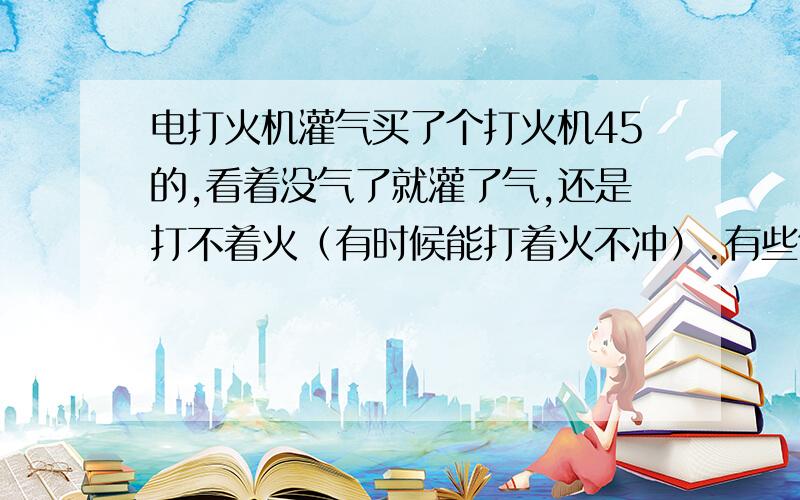 电打火机灌气买了个打火机45的,看着没气了就灌了气,还是打不着火（有时候能打着火不冲）.有些气体外泄.这是怎麽回事?