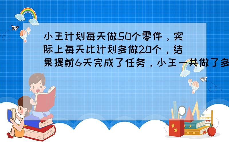 小王计划每天做50个零件，实际上每天比计划多做20个，结果提前6天完成了任务，小王一共做了多少个零件？