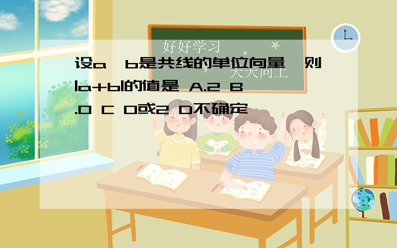 设a,b是共线的单位向量,则|a+b|的值是 A.2 B.0 C 0或2 D不确定