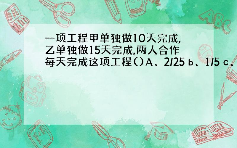 一项工程甲单独做10天完成,乙单独做15天完成,两人合作每天完成这项工程()A、2/25 b、1/5 c、1/6