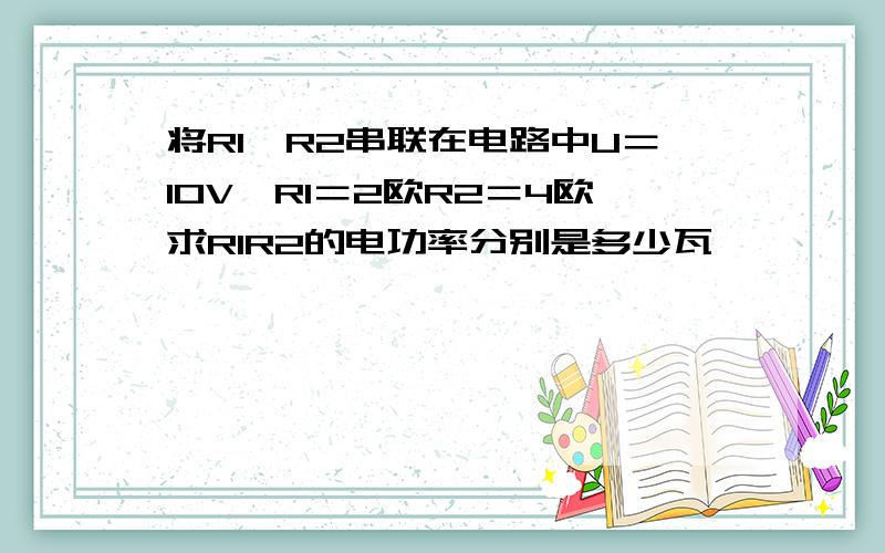 将R1,R2串联在电路中U＝10V,R1＝2欧R2＝4欧求R1R2的电功率分别是多少瓦