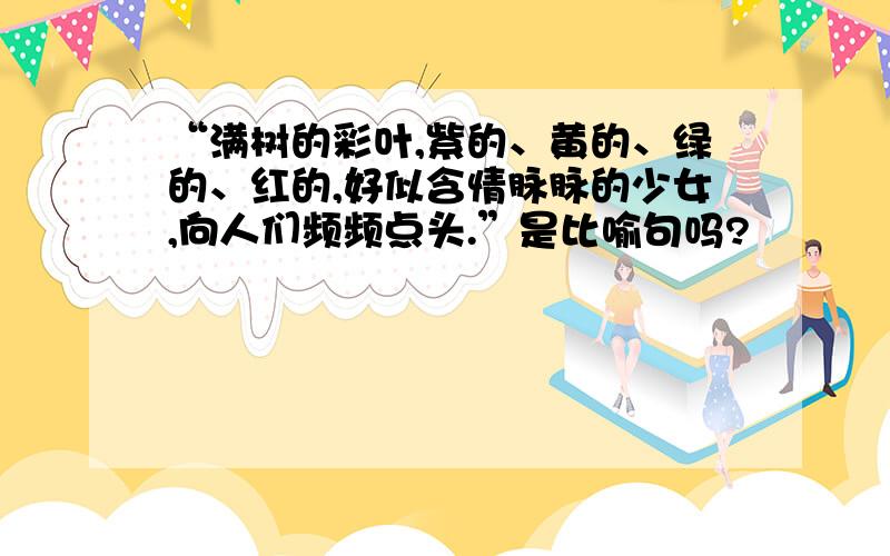 “满树的彩叶,紫的、黄的、绿的、红的,好似含情脉脉的少女,向人们频频点头.”是比喻句吗?