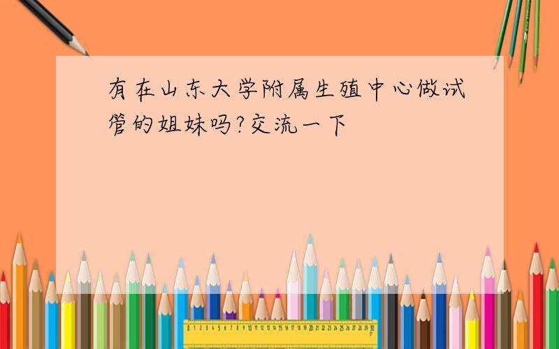 有在山东大学附属生殖中心做试管的姐妹吗?交流一下