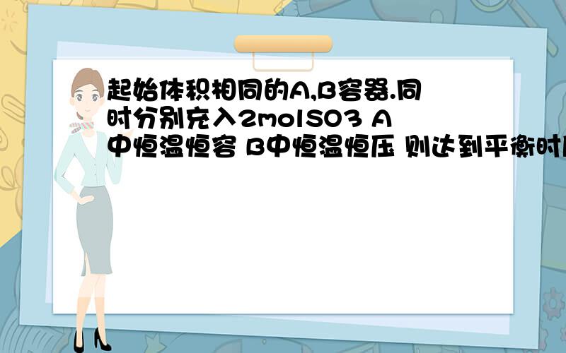 起始体积相同的A,B容器.同时分别充入2molSO3 A中恒温恒容 B中恒温恒压 则达到平衡时所需时间那个长?平衡