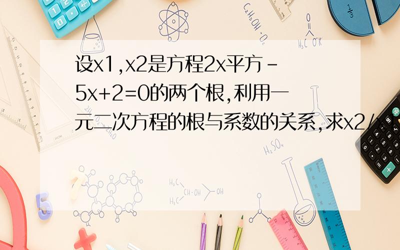 设x1,x2是方程2x平方-5x+2=0的两个根,利用一元二次方程的根与系数的关系,求x2/x1+x1/x2的值