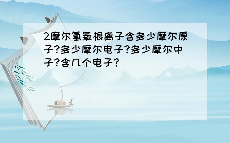 2摩尔氢氧根离子含多少摩尔原子?多少摩尔电子?多少摩尔中子?含几个电子?