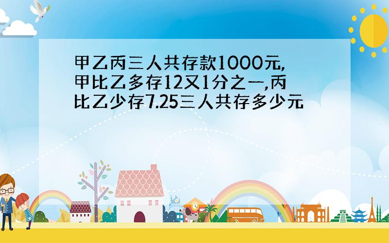 甲乙丙三人共存款1000元,甲比乙多存12又1分之一,丙比乙少存7.25三人共存多少元