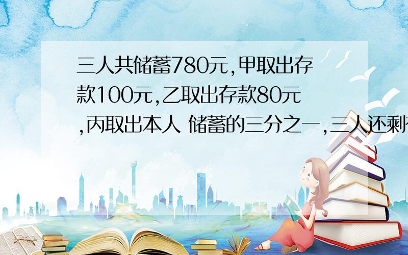 三人共储蓄780元,甲取出存款100元,乙取出存款80元,丙取出本人 储蓄的三分之一,三人还剩存款的比是4：3：2,现在