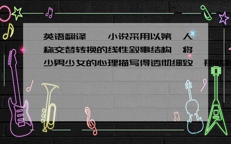 英语翻译——小说采用以第一人称交替转换的线性叙事结构,将少男少女的心理描写得透彻细致,那些瞬间的欢愉,微妙的痛楚,都把握