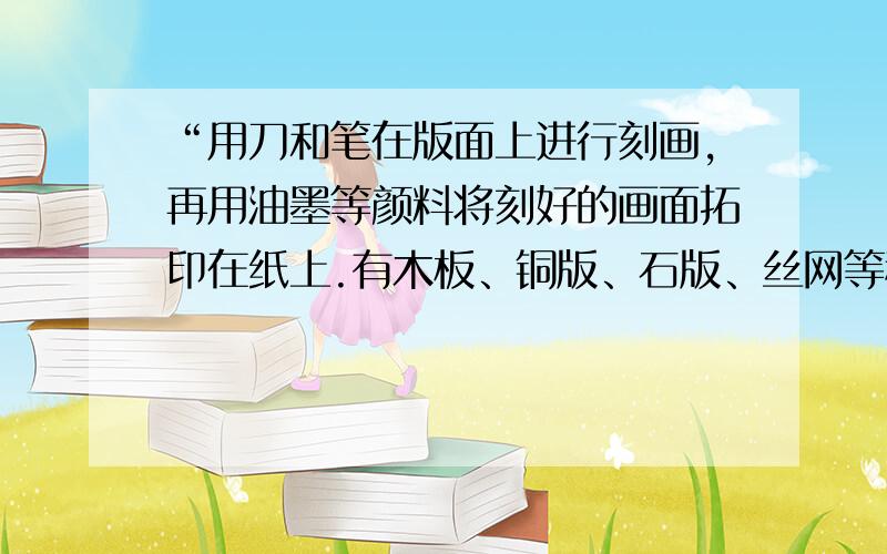 “用刀和笔在版面上进行刻画,再用油墨等颜料将刻好的画面拓印在纸上.有木板、铜版、石版、丝网等种类.