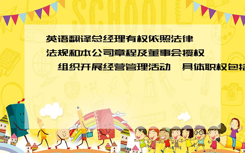 英语翻译总经理有权依照法律、法规和本公司章程及董事会授权,组织开展经营管理活动,具体职权包括主持日常经营管理,组织实施股