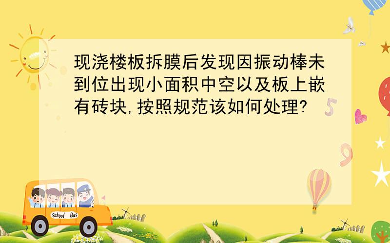 现浇楼板拆膜后发现因振动棒未到位出现小面积中空以及板上嵌有砖块,按照规范该如何处理?