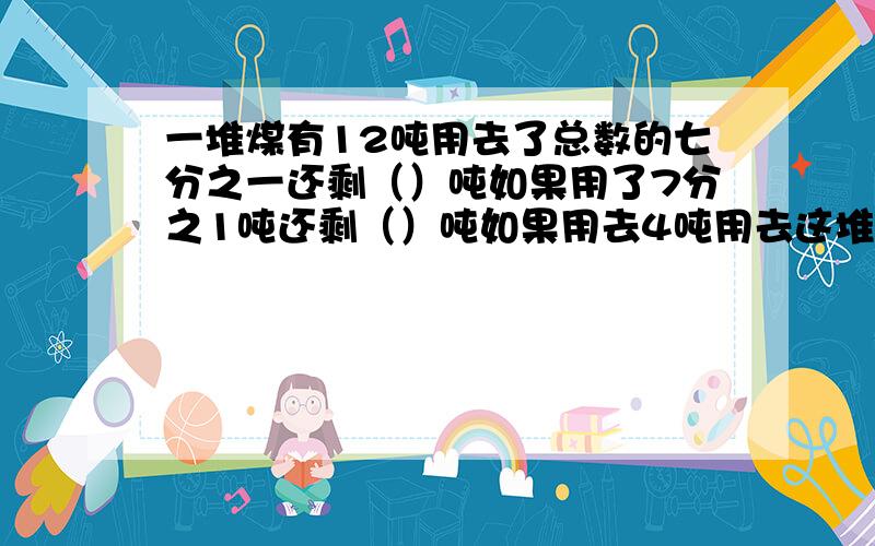 一堆煤有12吨用去了总数的七分之一还剩（）吨如果用了7分之1吨还剩（）吨如果用去4吨用去这堆煤的几分之几