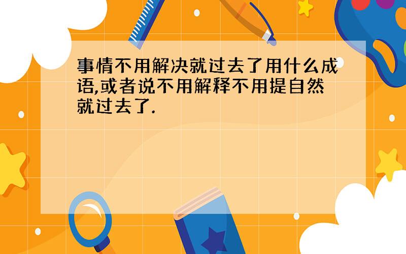 事情不用解决就过去了用什么成语,或者说不用解释不用提自然就过去了.