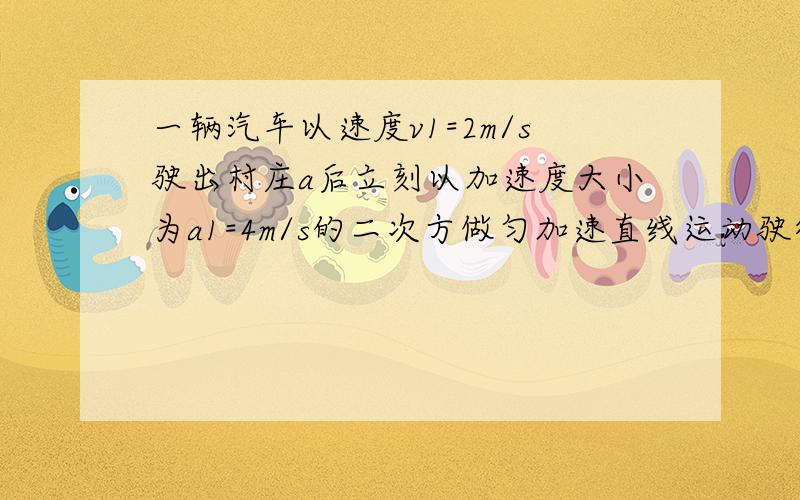 一辆汽车以速度v1=2m/s驶出村庄a后立刻以加速度大小为a1=4m/s的二次方做匀加速直线运动驶往村庄b,为了安全起见