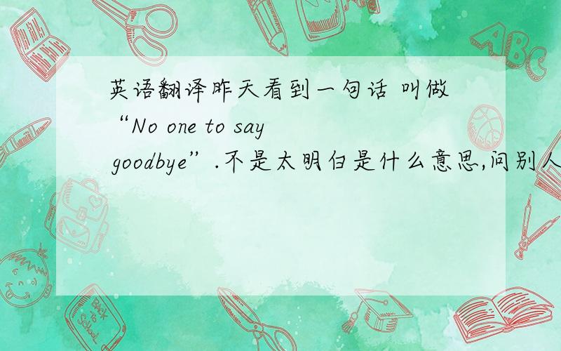 英语翻译昨天看到一句话 叫做“No one to say goodbye”.不是太明白是什么意思,问别人,别人说应该翻译