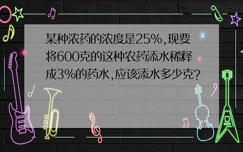 某种浓药的浓度是25%,现要将600克的这种农药添水稀释成3%的药水,应该添水多少克?