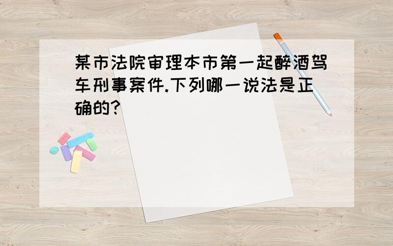 某市法院审理本市第一起醉酒驾车刑事案件.下列哪一说法是正确的?