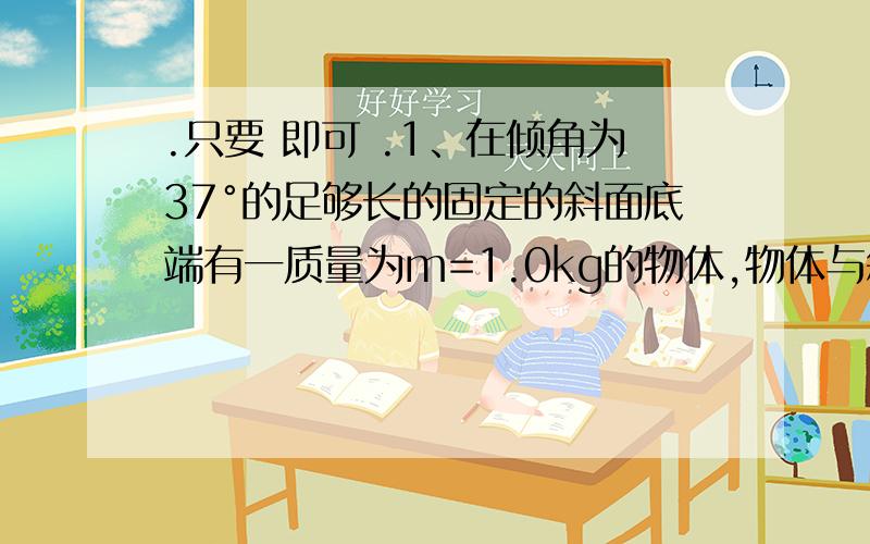 .只要 即可 .1、在倾角为37°的足够长的固定的斜面底端有一质量为m=1.0kg的物体,物体与斜面间动摩擦因数为μ=0