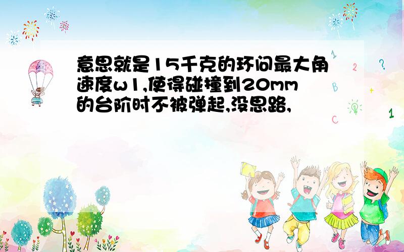 意思就是15千克的环问最大角速度w1,使得碰撞到20mm的台阶时不被弹起,没思路,