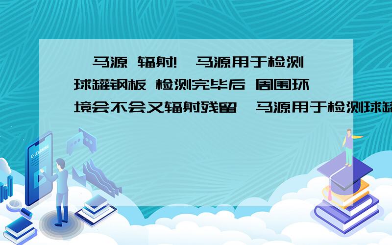 伽马源 辐射!伽马源用于检测球罐钢板 检测完毕后 周围环境会不会又辐射残留伽马源用于检测球罐钢板 检测完毕后 周围环境会