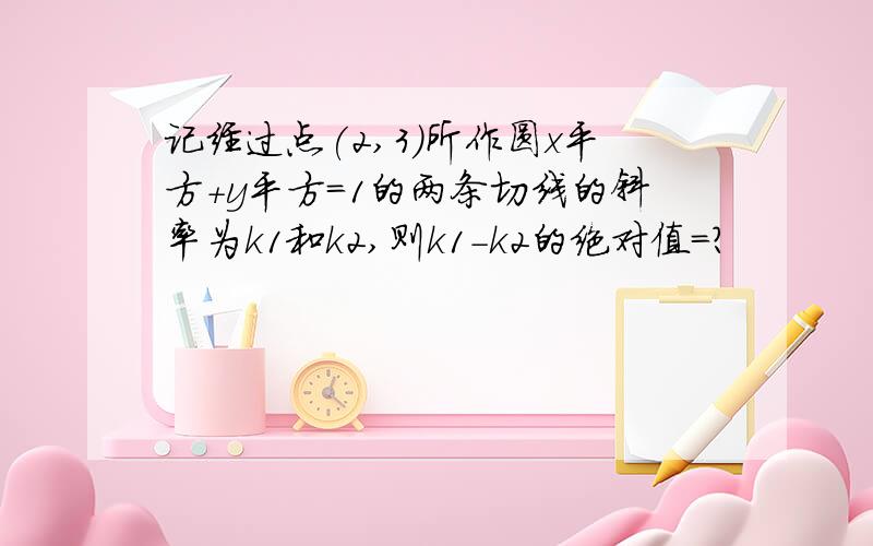 记经过点(2,3)所作圆x平方+y平方=1的两条切线的斜率为k1和k2,则k1-k2的绝对值=?