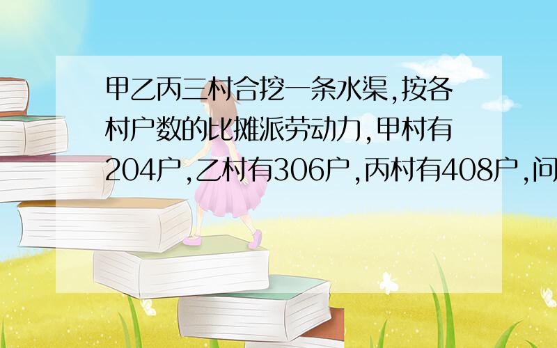 甲乙丙三村合挖一条水渠,按各村户数的比摊派劳动力,甲村有204户,乙村有306户,丙村有408户,问甲乙丙三村摊派劳动力