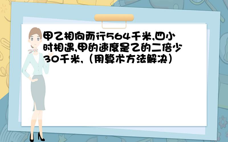 甲乙相向而行564千米,四小时相遇,甲的速度是乙的二倍少30千米,（用算术方法解决）