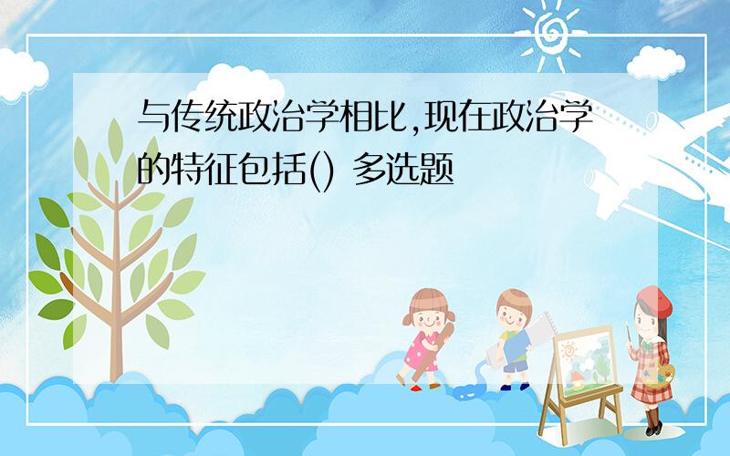 与传统政治学相比,现在政治学的特征包括() 多选题