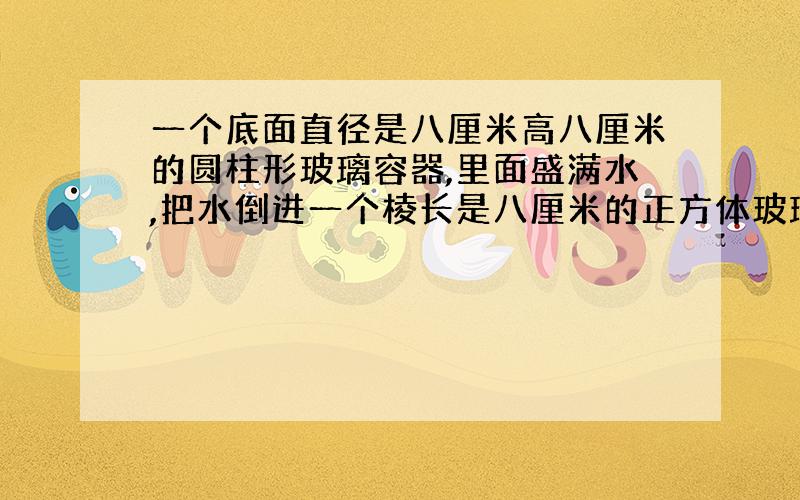 一个底面直径是八厘米高八厘米的圆柱形玻璃容器,里面盛满水,把水倒进一个棱长是八厘米的正方体玻璃容器中,读书是多少?