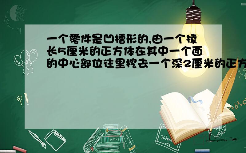 一个零件是凹槽形的,由一个棱长5厘米的正方体在其中一个面的中心部位往里挖去一个深2厘米的正方体而成.