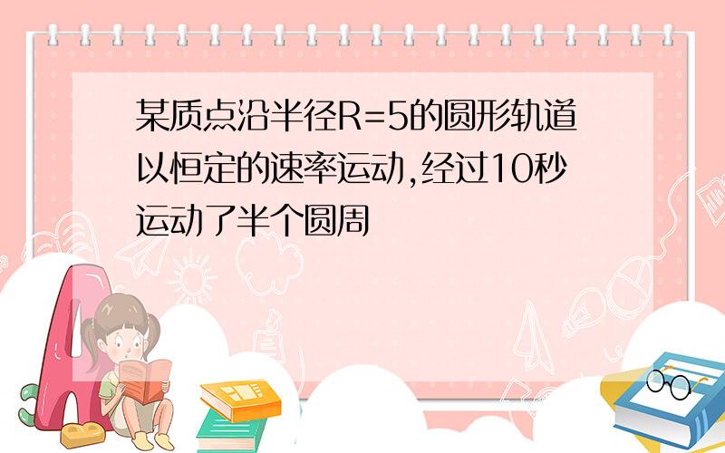 某质点沿半径R=5的圆形轨道以恒定的速率运动,经过10秒运动了半个圆周