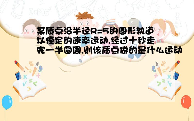 某质点沿半径R=5的圆形轨道以恒定的速率运动,经过十秒走完一半圆周,则该质点做的是什么运动