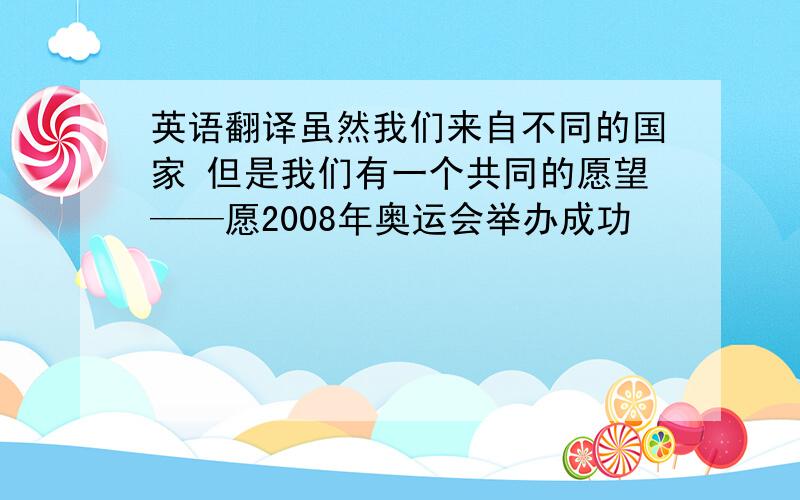 英语翻译虽然我们来自不同的国家 但是我们有一个共同的愿望——愿2008年奥运会举办成功