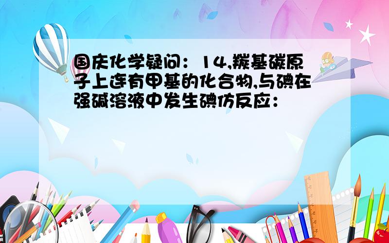 国庆化学疑问：14,羰基碳原子上连有甲基的化合物,与碘在强碱溶液中发生碘仿反应：