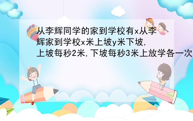 从李辉同学的家到学校有x从李辉家到学校x米上坡y米下坡,上坡每秒2米,下坡每秒3米上放学各一次要多少时间