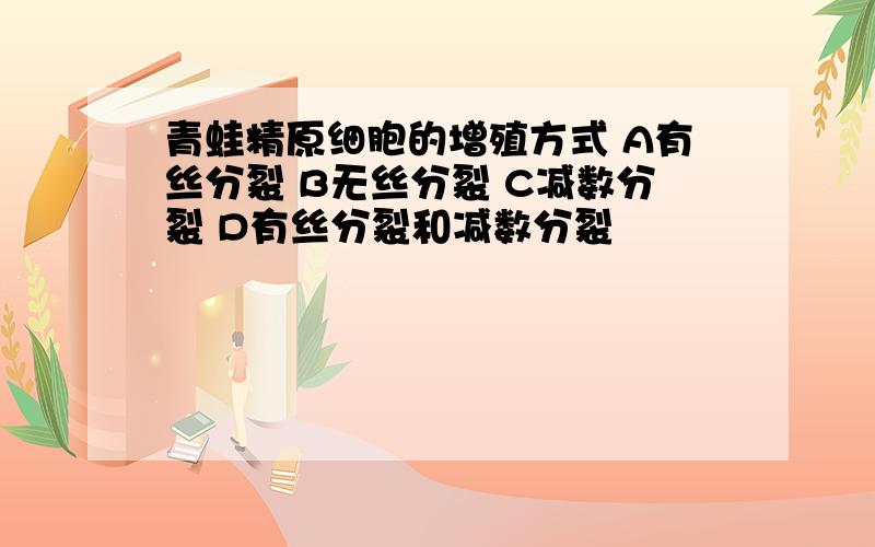 青蛙精原细胞的增殖方式 A有丝分裂 B无丝分裂 C减数分裂 D有丝分裂和减数分裂