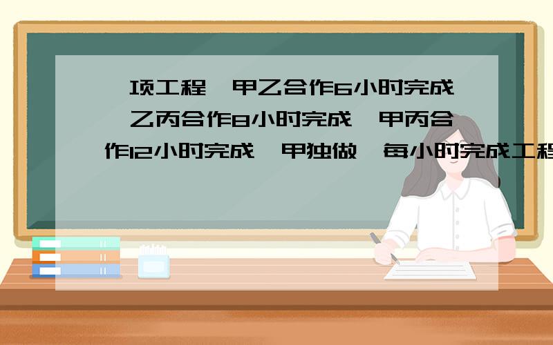 一项工程,甲乙合作6小时完成,乙丙合作8小时完成,甲丙合作12小时完成,甲独做,每小时完成工程几分之几