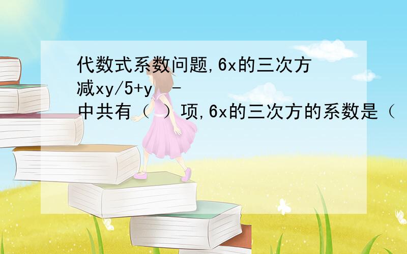 代数式系数问题,6x的三次方减xy/5+y²-中共有（ ）项,6x的三次方的系数是（ ）,—xy/5的系数是（