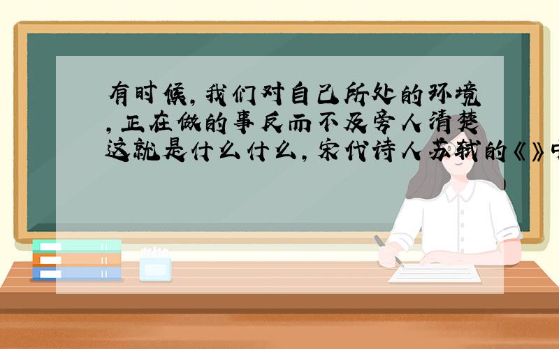 有时候，我们对自己所处的环境，正在做的事反而不及旁人清楚这就是什么什么，宋代诗人苏轼的《》中的诗句什么什么，说明了这个道