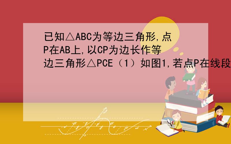 已知△ABC为等边三角形,点P在AB上,以CP为边长作等边三角形△PCE（1）如图1,若点P在线段AB上,求证