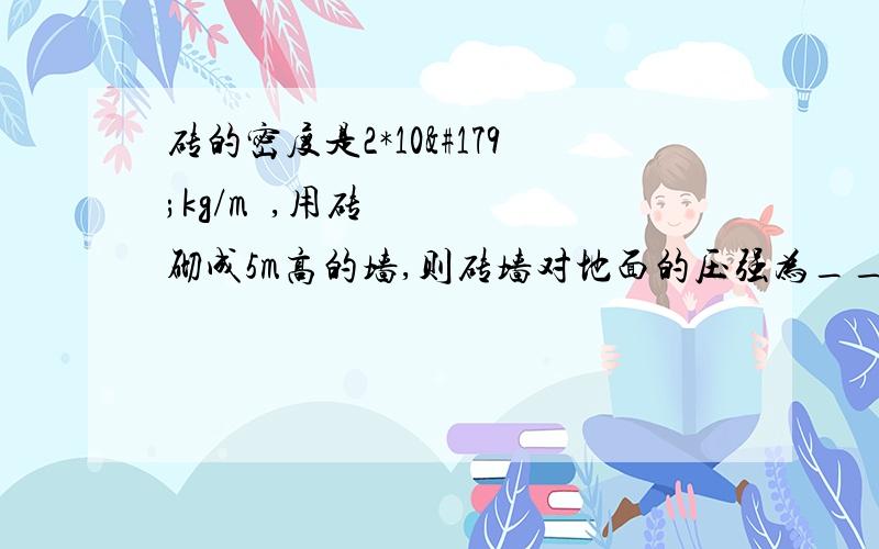 砖的密度是2*10³kg/m³,用砖砌成5m高的墙,则砖墙对地面的压强为______Pa?